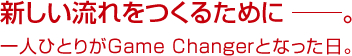 新しい流れをつくるために ──。一人ひとりがGame Changerとなった日。