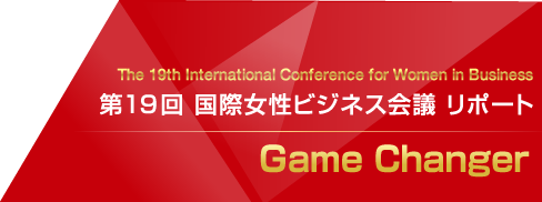  The 19th International Confernce for Women in Business
第19回 国際女性ビジネス会議 リポート
Game Changer